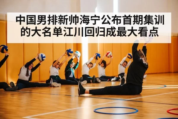中国男排新帅海宁公布首期集训的大名单江川回归成最大看点