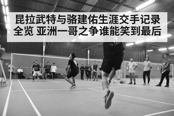 昆拉武特与骆建佑生涯交手记录全览 亚洲一哥之争谁能笑到最后