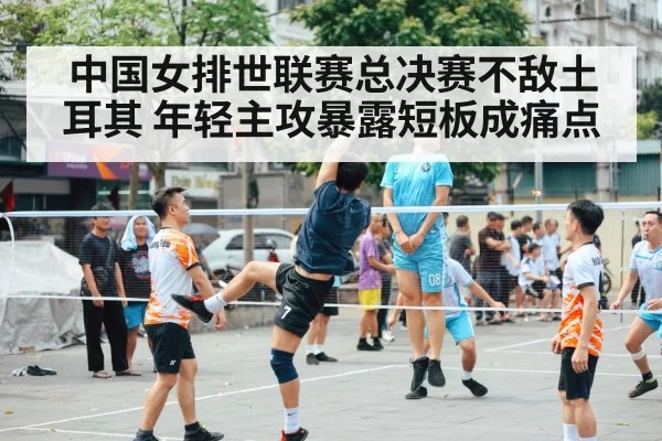中国女排世联赛总决赛不敌土耳其 年轻主攻暴露短板成痛点
